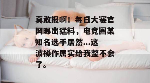 真敢报啊！每日大赛官网曝出猛料，电竞圈某知名选手居然...这波操作属实给我整不会了。