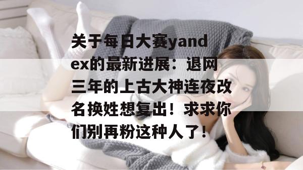 关于每日大赛yandex的最新进展：退网三年的上古大神连夜改名换姓想复出！求求你们别再粉这种人了！