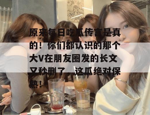原来每日吃瓜传言是真的!你们都认识的那个大V在朋友圈发的长文又秒删了,这瓜绝对保熟! 原来每日吃瓜传言是真的!你们都认识的那个大V在朋友圈发的长文又秒删了,这瓜绝对保熟!
