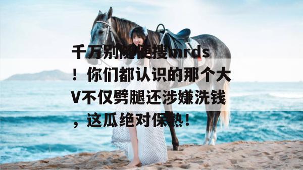 千万别随便搜mrds！你们都认识的那个大V不仅劈腿还涉嫌洗钱，这瓜绝对保熟！
