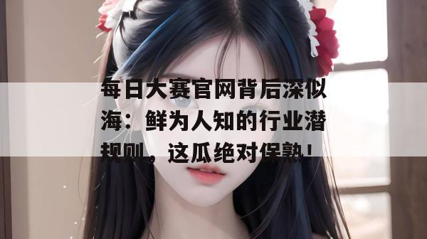 每日大赛官网背后深似海:鲜为人知的行业潜规则,这瓜绝对保熟! 每日大赛官网背后深似海:鲜为人知的行业潜规则,这瓜绝对保熟!
