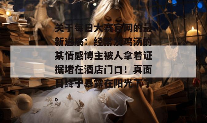 关于每日大赛官网的最新进展：经常发鸡汤的某情感博主被人拿着证据堵在酒店门口！真面目终于暴露在阳光下了。