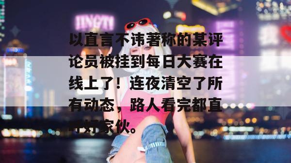 以直言不讳著称的某评论员被挂到每日大赛在线上了!连夜清空了所有动态,路人看完都直呼好家伙。 以直言不讳著称的某评论员被挂到每日大赛在线上了!连夜清空了所有动态,路人看完都直呼好家伙。