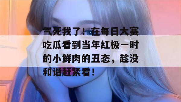 气死我了！在每日大赛吃瓜看到当年红极一时的小鲜肉的丑态，趁没和谐赶紧看！