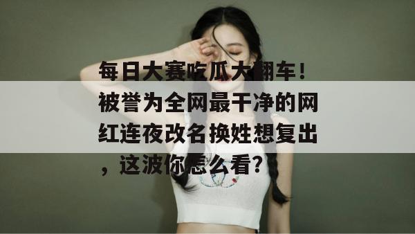 每日大赛吃瓜大翻车!被誉为全网最干净的网红连夜改名换姓想复出,这波你怎么看? 每日大赛吃瓜大翻车!被誉为全网最干净的网红连夜改名换姓想复出,这波你怎么看?