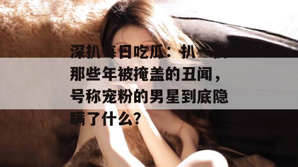 深扒每日吃瓜：扒一扒那些年被掩盖的丑闻，号称宠粉的男星到底隐瞒了什么？