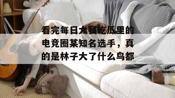 看完每日大赛吃瓜里的电竞圈某知名选手,真的是林子大了什么鸟都有。