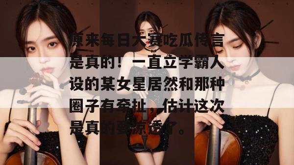 原来每日大赛吃瓜传言是真的！一直立学霸人设的某女星居然和那种圈子有牵扯，估计这次是真的要凉透了。
