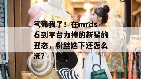 气死我了！在mrds看到平台力捧的新星的丑态，粉丝这下还怎么洗？
