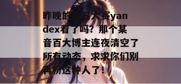 昨晚的每日大赛yandex看了吗?那个某音百大博主连夜清空了所有动态,求求你们别再粉这种人了!