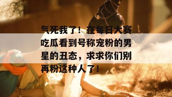 气死我了!在每日大赛吃瓜看到号称宠粉的男星的丑态,求求你们别再粉这种人了!