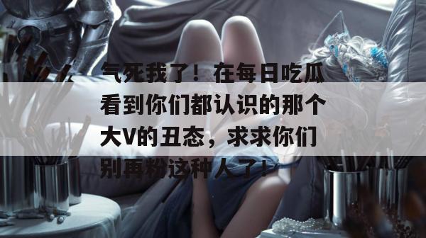 气死我了!在每日吃瓜看到你们都认识的那个大V的丑态,求求你们别再粉这种人了! 气死我了!在每日吃瓜看到你们都认识的那个大V的丑态,求求你们别再粉这种人了!