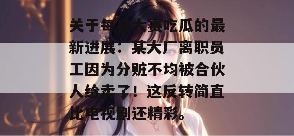 关于每日大赛吃瓜的最新进展：某大厂离职员工因为分赃不均被合伙人给卖了！这反转简直比电视剧还精彩。