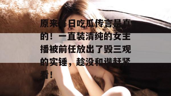 原来每日吃瓜传言是真的！一直装清纯的女主播被前任放出了毁三观的实锤，趁没和谐赶紧看！