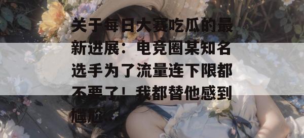 关于每日大赛吃瓜的最新进展:电竞圈某知名选手为了流量连下限都不要了!我都替他感到尴尬... 关于每日大赛吃瓜的最新进展:电竞圈某知名选手为了流量连下限都不要了!我都替他感到尴尬...