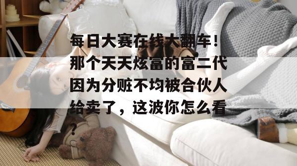 每日大赛在线大翻车！那个天天炫富的富二代因为分赃不均被合伙人给卖了，这波你怎么看？