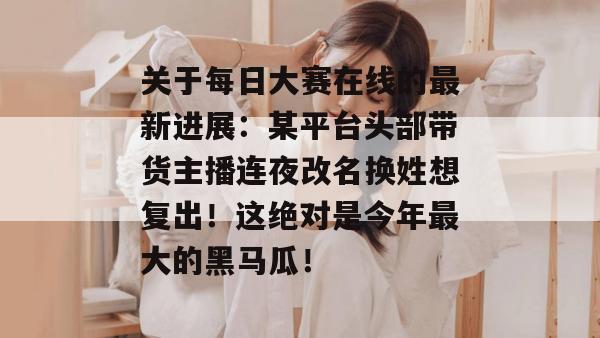 关于每日大赛在线的最新进展：某平台头部带货主播连夜改名换姓想复出！这绝对是今年最大的黑马瓜！