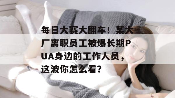 每日大赛大翻车！某大厂离职员工被爆长期PUA身边的工作人员，这波你怎么看？