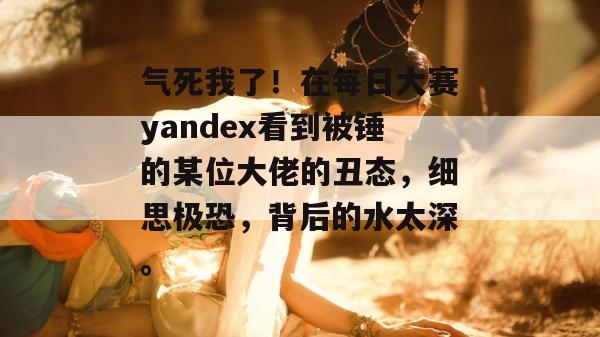 气死我了!在每日大赛yandex看到被锤的某位大佬的丑态,细思极恐,背后的水太深。 气死我了!在每日大赛yandex看到被锤的某位大佬的丑态,细思极恐,背后的水太深。