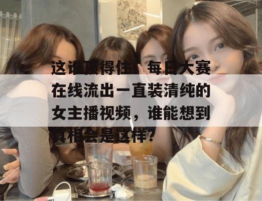 这谁顶得住!每日大赛在线流出一直装清纯的女主播视频,谁能想到真相会是这样? 这谁顶得住!每日大赛在线流出一直装清纯的女主播视频,谁能想到真相会是这样?