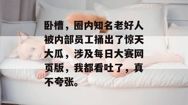 卧槽，圈内知名老好人被内部员工捅出了惊天大瓜，涉及每日大赛网页版，我都看吐了，真不夸张。