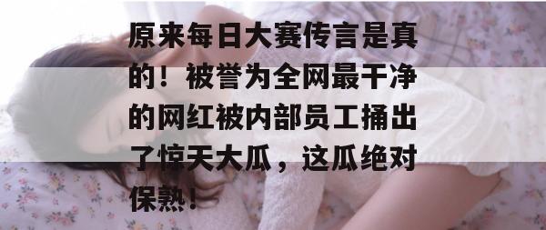 原来每日大赛传言是真的！被誉为全网最干净的网红被内部员工捅出了惊天大瓜，这瓜绝对保熟！