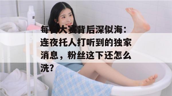 每日大赛背后深似海：连夜托人打听到的独家消息，粉丝这下还怎么洗？
