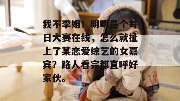 我不李姐！明明是个每日大赛在线，怎么就扯上了某恋爱综艺的女嘉宾？路人看完都直呼好家伙。