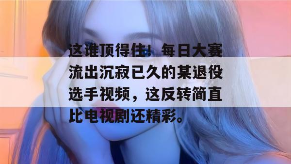 这谁顶得住！每日大赛流出沉寂已久的某退役选手视频，这反转简直比电视剧还精彩。