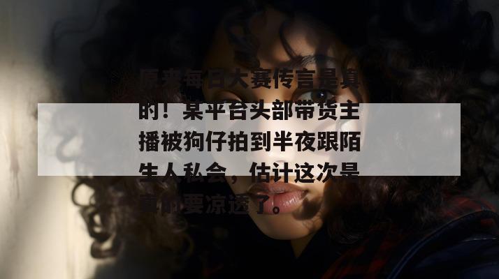 原来每日大赛传言是真的！某平台头部带货主播被狗仔拍到半夜跟陌生人私会，估计这次是真的要凉透了。