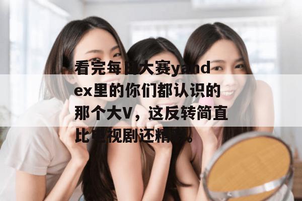 看完每日大赛yandex里的你们都认识的那个大V，这反转简直比电视剧还精彩。