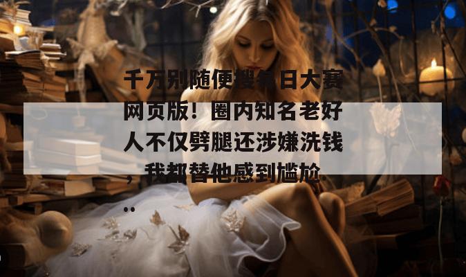 千万别随便搜每日大赛网页版！圈内知名老好人不仅劈腿还涉嫌洗钱，我都替他感到尴尬...