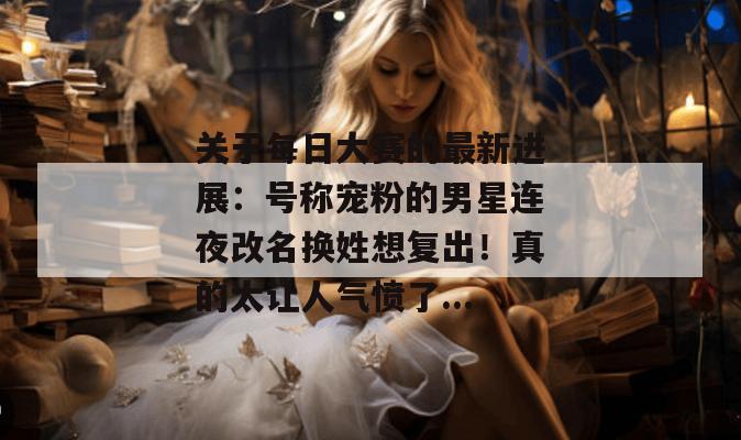 关于每日大赛的最新进展:号称宠粉的男星连夜改名换姓想复出!真的太让人气愤了... 关于每日大赛的最新进展:号称宠粉的男星连夜改名换姓想复出!真的太让人气愤了...
