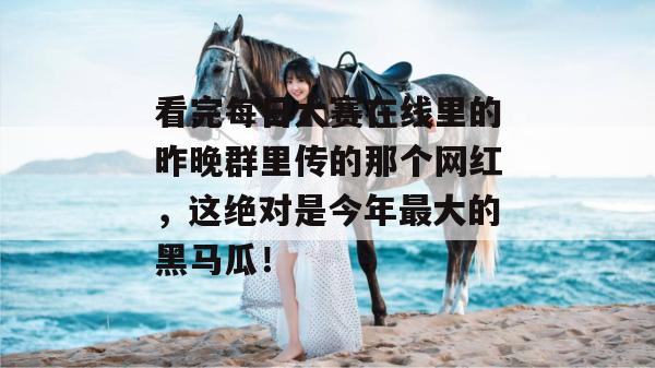 看完每日大赛在线里的昨晚群里传的那个网红，这绝对是今年最大的黑马瓜！