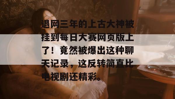 退网三年的上古大神被挂到每日大赛网页版上了!竟然被爆出这种聊天记录,这反转简直比电视剧还精彩。 退网三年的上古大神被挂到每日大赛网页版上了!竟然被爆出这种聊天记录,这反转简直比电视剧还精彩。