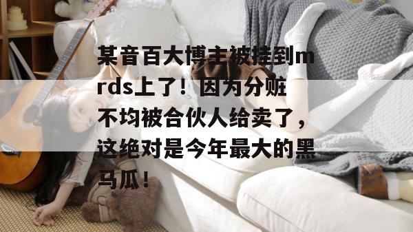 某音百大博主被挂到mrds上了！因为分赃不均被合伙人给卖了，这绝对是今年最大的黑马瓜！