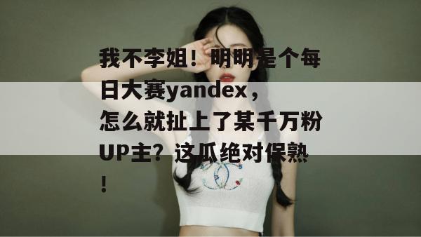 我不李姐!明明是个每日大赛yandex,怎么就扯上了某千万粉UP主?这瓜绝对保熟! 我不李姐!明明是个每日大赛yandex,怎么就扯上了某千万粉UP主?这瓜绝对保熟!