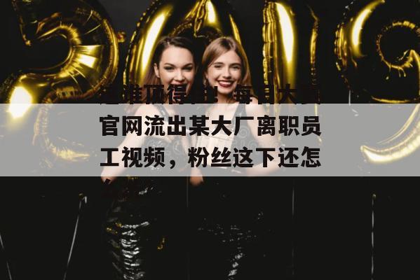 这谁顶得住！每日大赛官网流出某大厂离职员工视频，粉丝这下还怎么洗？