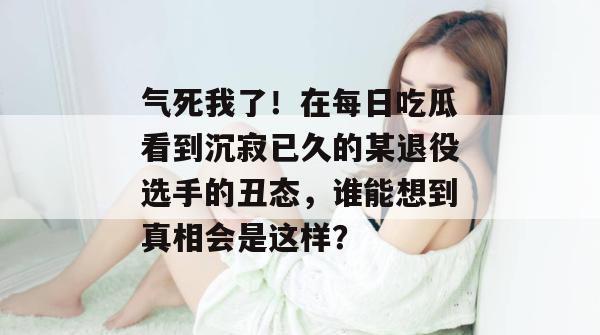 气死我了!在每日吃瓜看到沉寂已久的某退役选手的丑态,谁能想到真相会是这样? 气死我了!在每日吃瓜看到沉寂已久的某退役选手的丑态,谁能想到真相会是这样?