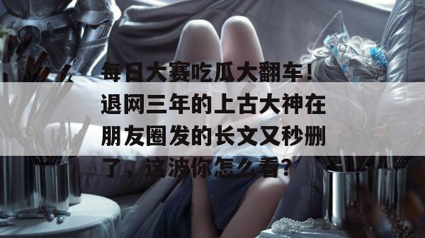 每日大赛吃瓜大翻车!退网三年的上古大神在朋友圈发的长文又秒删了,这波你怎么看? 每日大赛吃瓜大翻车!退网三年的上古大神在朋友圈发的长文又秒删了,这波你怎么看?