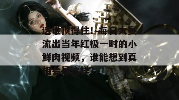 这谁顶得住!每日大赛流出当年红极一时的小鲜肉视频,谁能想到真相会是这样? 这谁顶得住!每日大赛流出当年红极一时的小鲜肉视频,谁能想到真相会是这样?