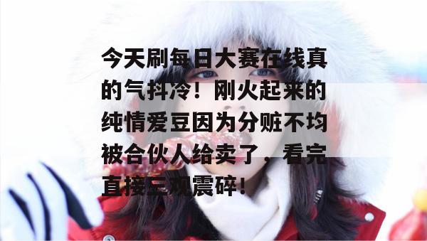 今天刷每日大赛在线真的气抖冷！刚火起来的纯情爱豆因为分赃不均被合伙人给卖了，看完直接三观震碎！