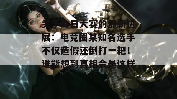 关于每日大赛的最新进展：电竞圈某知名选手不仅造假还倒打一耙！谁能想到真相会是这样？