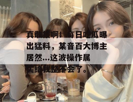 真敢报啊！每日吃瓜曝出猛料，某音百大博主居然...这波操作属实给我整不会了。