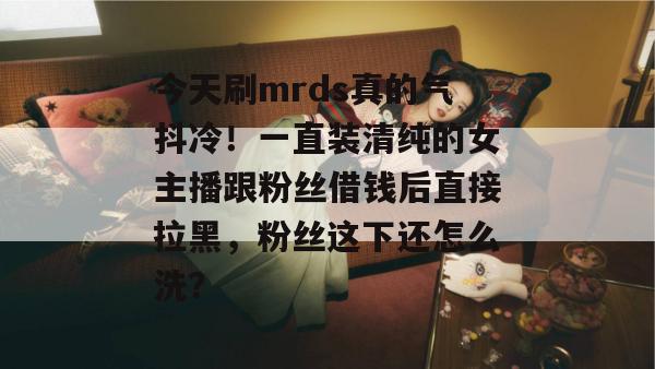 今天刷mrds真的气抖冷!一直装清纯的女主播跟粉丝借钱后直接拉黑,粉丝这下还怎么洗? 今天刷mrds真的气抖冷!一直装清纯的女主播跟粉丝借钱后直接拉黑,粉丝这下还怎么洗?