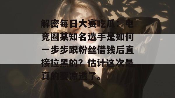 解密每日大赛吃瓜：电竞圈某知名选手是如何一步步跟粉丝借钱后直接拉黑的？估计这次是真的要凉透了。