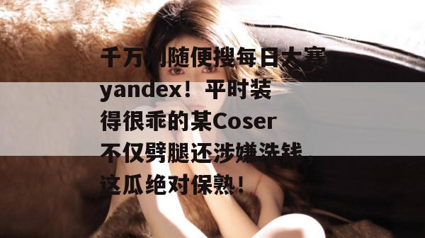 千万别随便搜每日大赛yandex！平时装得很乖的某Coser不仅劈腿还涉嫌洗钱，这瓜绝对保熟！