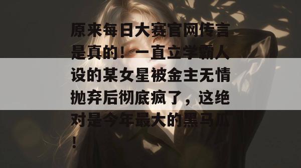 原来每日大赛官网传言是真的！一直立学霸人设的某女星被金主无情抛弃后彻底疯了，这绝对是今年最大的黑马瓜！