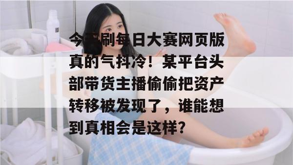 今天刷每日大赛网页版真的气抖冷！某平台头部带货主播偷偷把资产转移被发现了，谁能想到真相会是这样？