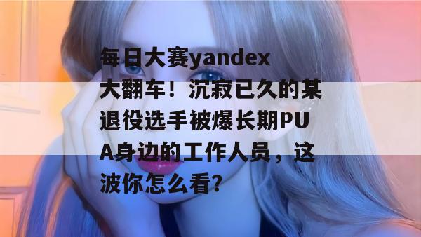 每日大赛yandex大翻车!沉寂已久的某退役选手被爆长期PUA身边的工作人员,这波你怎么看? 每日大赛yandex大翻车!沉寂已久的某退役选手被爆长期PUA身边的工作人员,这波你怎么看?